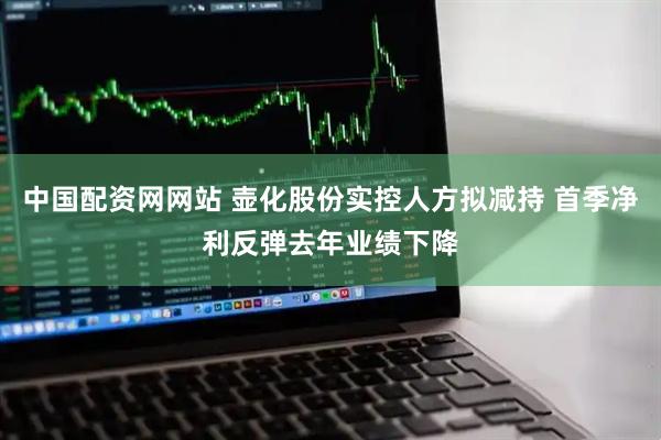 中国配资网网站 壶化股份实控人方拟减持 首季净利反弹去年业绩下降