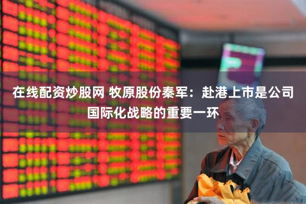 在线配资炒股网 牧原股份秦军：赴港上市是公司国际化战略的重要一环