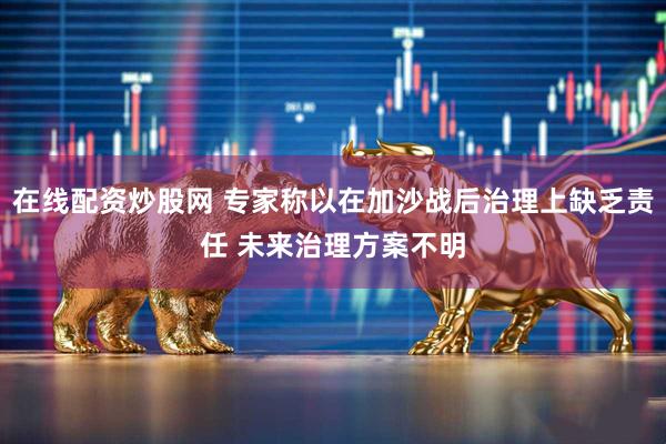 在线配资炒股网 专家称以在加沙战后治理上缺乏责任 未来治理方案不明