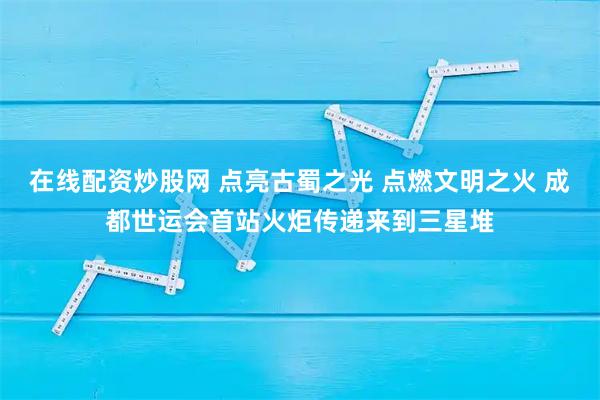 在线配资炒股网 点亮古蜀之光 点燃文明之火 成都世运会首站火炬传递来到三星堆