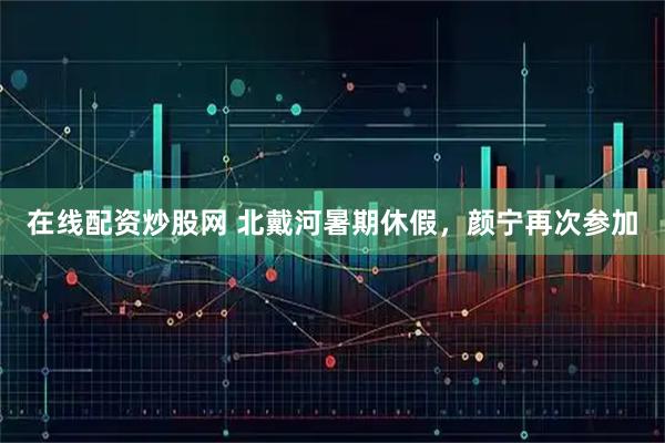 在线配资炒股网 北戴河暑期休假，颜宁再次参加