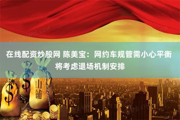 在线配资炒股网 陈美宝：网约车规管需小心平衡 将考虑退场机制安排