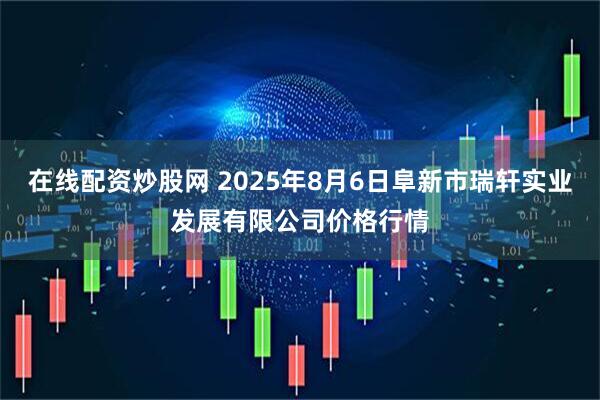 在线配资炒股网 2025年8月6日阜新市瑞轩实业发展有限公司价格行情