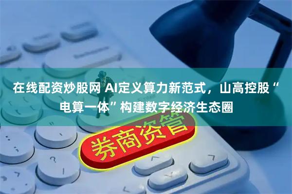在线配资炒股网 AI定义算力新范式，山高控股“电算一体”构建数字经济生态圈