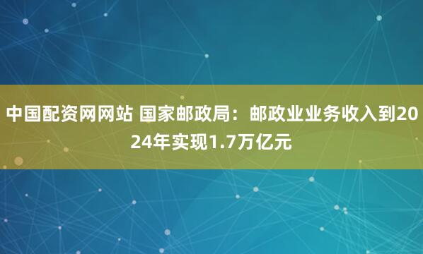中国配资网网站 国家邮政局：邮政业业务收入到2024年实现1.7万亿元