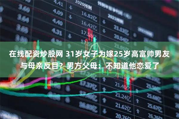 在线配资炒股网 31岁女子为嫁25岁高富帅男友与母亲反目？男方父母：不知道他恋爱了