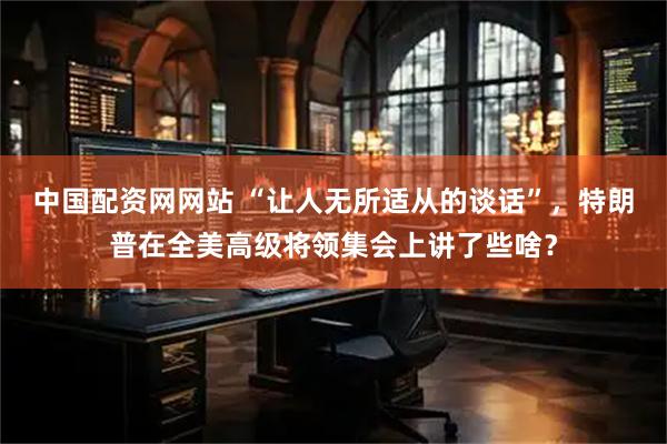 中国配资网网站 “让人无所适从的谈话”，特朗普在全美高级将领集会上讲了些啥？