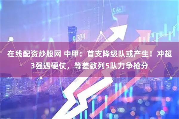 在线配资炒股网 中甲：首支降级队或产生！冲超3强遇硬仗，等差数列5队力争抢分