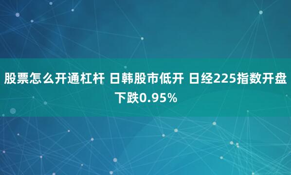股票怎么开通杠杆 日韩股市低开 日经225指数开盘下跌0.95%