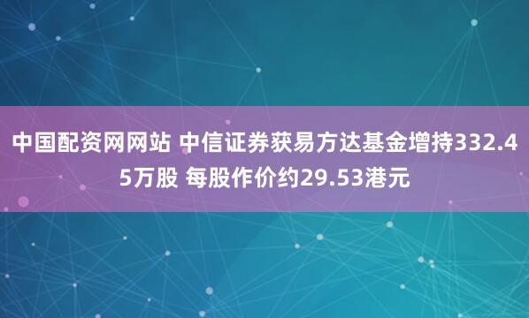 中国配资网网站 中信证券获易方达基金增持332.45万股 每股作价约29.53港元