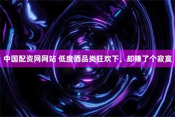 中国配资网网站 低度酒品类狂欢下，却赚了个寂寞