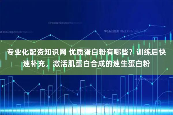 专业化配资知识网 优质蛋白粉有哪些？训练后快速补充，激活肌蛋白合成的速生蛋白粉