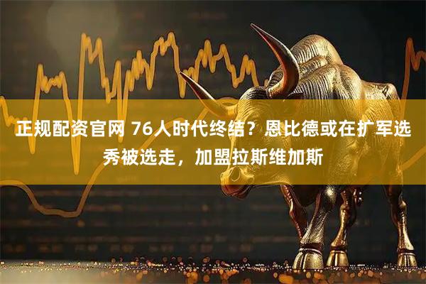 正规配资官网 76人时代终结？恩比德或在扩军选秀被选走，加盟拉斯维加斯