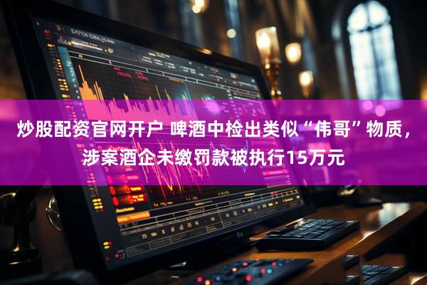 炒股配资官网开户 啤酒中检出类似“伟哥”物质，涉案酒企未缴罚款被执行15万元