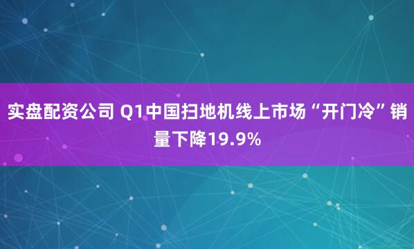 实盘配资公司 Q1中国扫地机线上市场“开门冷”销量下降19.9%