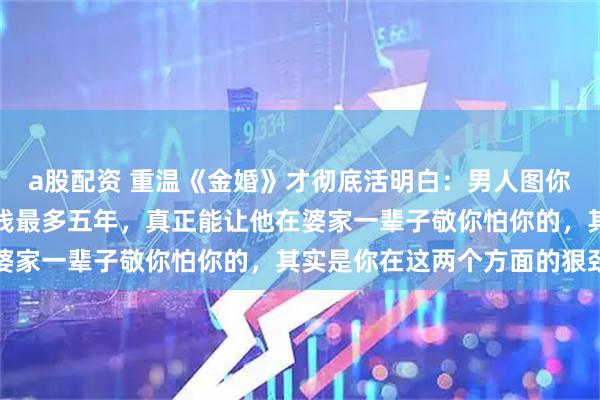 a股配资 重温《金婚》才彻底活明白：男人图你漂亮顶多三年，图你省钱最多五年，真正能让他在婆家一辈子敬你怕你的，其实是你在这两个方面的狠劲