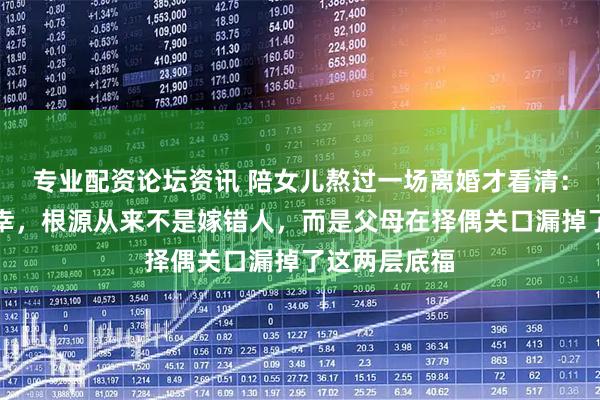专业配资论坛资讯 陪女儿熬过一场离婚才看清：孩子婚姻不幸，根源从来不是嫁错人，而是父母在择偶关口漏掉了这两层底福